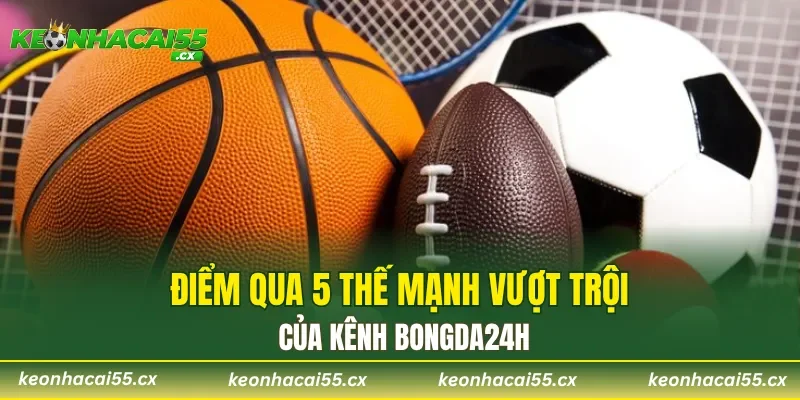Điểm qua 5 thế mạnh vượt trội nhất của kênh Bongda24h